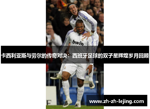 卡西利亚斯与劳尔的传奇对决：西班牙足球的双子星辉煌岁月回顾